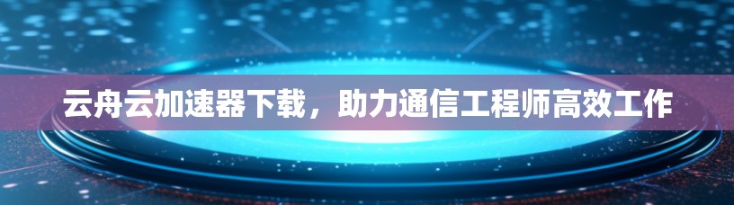 云舟云加速器下载，助力通信工程师高效工作