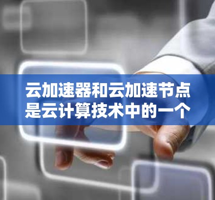 云加速器和云加速节点是云计算技术中的一个重要概念，主要用于提升移动设备和PC的云服务性能。以下是对该主题的详细总结