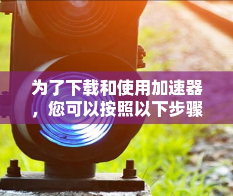 为了下载和使用加速器，您可以按照以下步骤操作