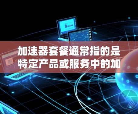 加速器套餐通常指的是特定产品或服务中的加速功能，用于提升性能、效率或响应速度。以下是一些可能的解释和应用