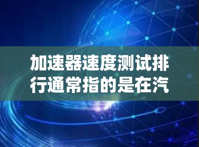 加速器速度测试排行通常指的是在汽车测试中对加速性能进行测试并排名的工具或系统。加速器测试是用来评估汽车在不同加速场景下的表现，而排行则是将这些测试结果按其速度排序，以便比较不同加速器或车辆的性能