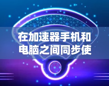 在加速器手机和电脑之间同步使用时，可以按照以下步骤进行