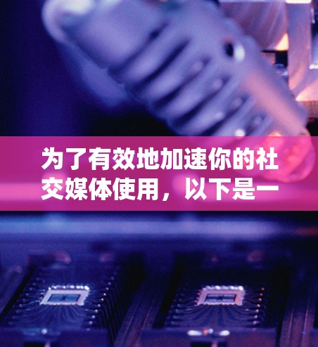 为了有效地加速你的社交媒体使用，以下是一个系统化的指南