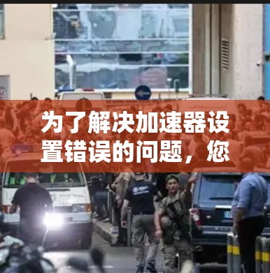 为了解决加速器设置错误的问题，您可以按照以下步骤进行调整和验证