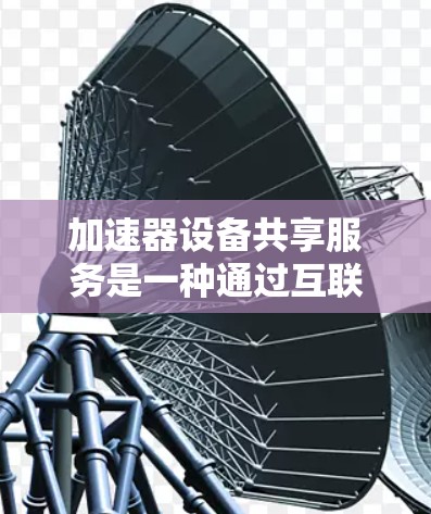 加速器设备共享服务是一种通过互联网提供的平台，让用户在加速器设备上使用更高效、更稳定的网络资源。以下是对该服务的详细介绍