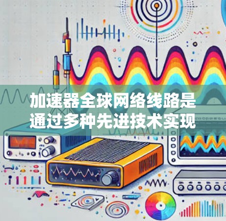 加速器全球网络线路是通过多种先进技术实现数据快速、可靠传输的关键基础设施。以下是对加速器全球网络线路的详细总结
