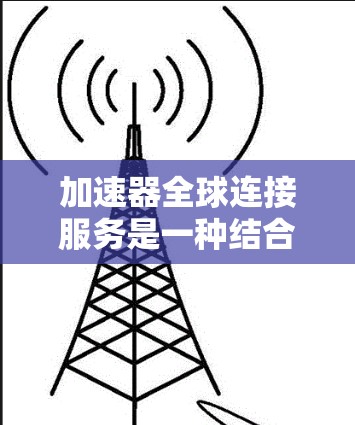 加速器全球连接服务是一种结合了多种加速工具的平台，旨在为用户提供更高效、更便捷的加速服务。以下是对该服务的详细分析和建议
