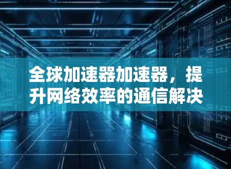 全球加速器加速器，提升网络效率的通信解决方案