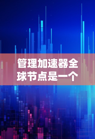 管理加速器全球节点是一个系统性的操作，需要遵循以下步骤来确保每个配置正确无误