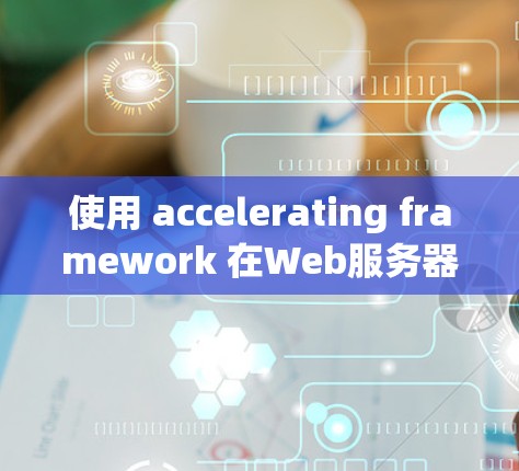使用 accelerating framework 在Web服务器上搭建和使用，可以显著降低网络延迟，提升用户体验。以下是详细的步骤和建议