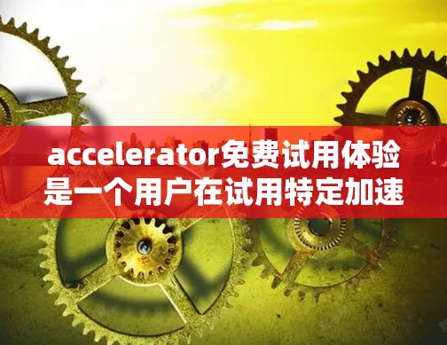 accelerator免费试用体验是一个用户在试用特定加速工具时所经历的几个关键方面，以下是详细的分析与总结