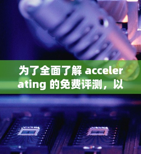 为了全面了解 accelerating 的免费评测，以下是一个结构化的总结，涵盖其功能、使用方法、应用场景、评价和优缺点，以及使用步骤
