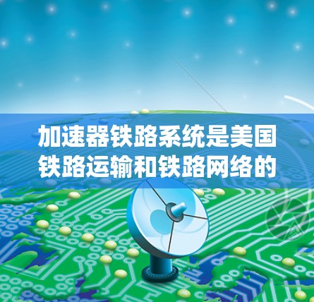 加速器铁路系统是美国铁路运输和铁路网络的重要组成部分，其历史背景、特点和作用可以从以下几个方面进行总结