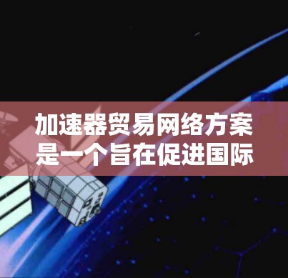 加速器贸易网络方案是一个旨在促进国际贸易和经济合作的计划框架，旨在通过高效的数据处理和网络平台，提升贸易效率并促进经济稳定。以下是对该方案的详细分析