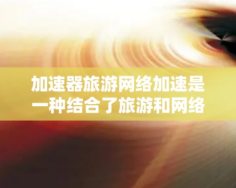 加速器旅游网络加速是一种结合了旅游和网络加速功能的综合服务，旨在帮助游客在旅途中更快、更高效地到达目的地。以下是详细的步骤和建议