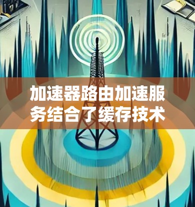 加速器路由加速服务结合了缓存技术和路由优化，旨在提升网页访问速度。以下是关于这些服务的详细信息