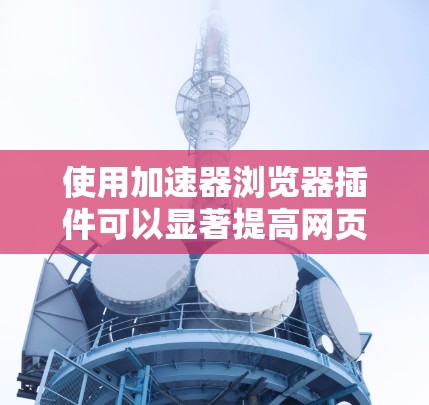 使用加速器浏览器插件可以显著提高网页下载速度，但需注意以下步骤和注意事项
