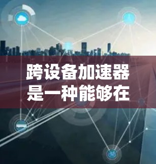 跨设备加速器是一种能够在不同设备之间工作、协同运行的加速器，其主要功能包括数据共享、异步传输和资源协调。以下是对该概念的详细分析和总结