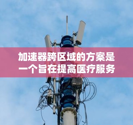 加速器跨区域的方案是一个旨在提高医疗服务效率和普及度的系统，通过整合不同区域的医疗资源实现的创新技术。以下是对加速器跨区域方案的详细分析