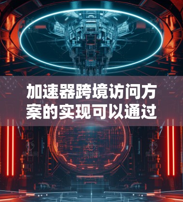 加速器跨境访问方案的实现可以通过以下步骤进行