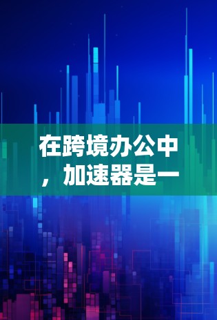 在跨境办公中，加速器是一个非常有用的工具，可以帮助用户高效地传输、下载和保存文件。以下是对加速器在跨境办公中的具体作用和使用的详细分析
