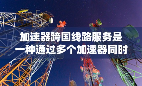 加速器跨国线路服务是一种通过多个加速器同时连接到同一个或不同的网络来加速下载或访问资源的技术。以下是对这一概念的详细分步解释
