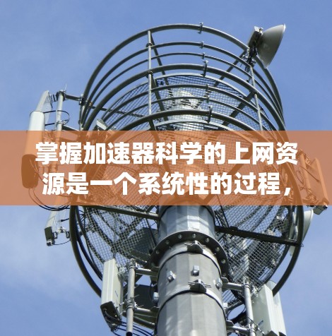 掌握加速器科学的上网资源是一个系统性的过程，涉及多个方面，包括平台选择、功能使用、安全保护以及持续优化。以下是一个分步的指南，帮助您系统地掌握如何利用网络加速器提升您的上网体验