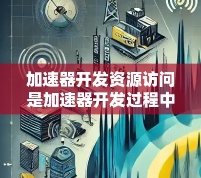 加速器开发资源访问是加速器开发过程中的一部分，主要涉及编写用于访问程序资源的接口和代码。以下是详细的步骤和注意事项
