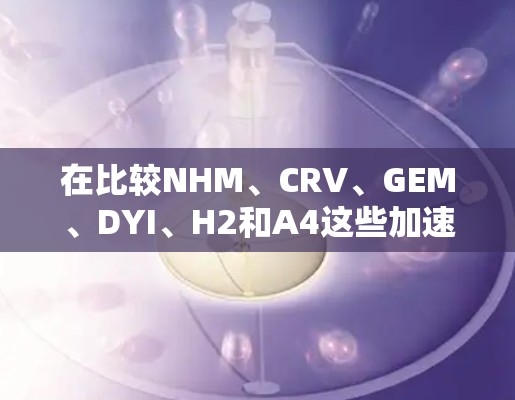 在比较NHM、CRV、GEM、DYI、H2和A4这些加速器竞品时，选择适合的竞品取决于用户的需求和配置复杂性。以下是详细的分析和建议