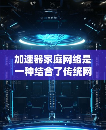 加速器家庭网络是一种结合了传统网络技术和可扩展性技术的新网络架构，旨在提升网络性能和可靠性，适用于需要高性能和高扩展性的场景。以下是对加速器家庭网络的详细解释