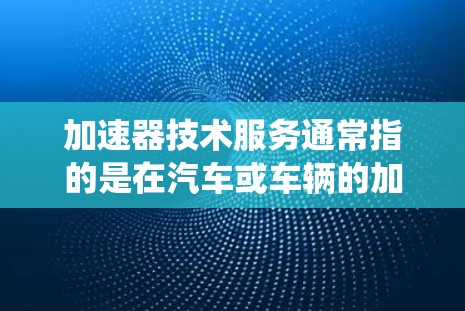 加速器技术服务通常指的是在汽车或车辆的加速系统方面提供技术支持和服务的领域。以下是一些可能涉及的内容和信息