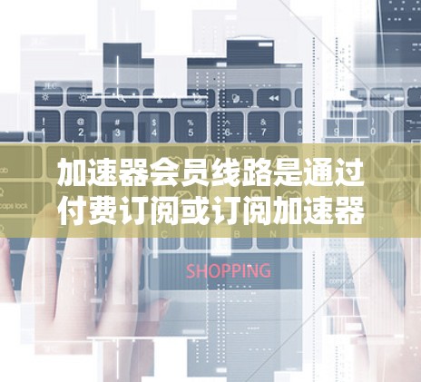 加速器会员线路是通过付费订阅或订阅加速器软件来获得更高流量、速度和功能的用户服务。以下是详细的总结 加速器会员线路是通过付费订阅或订阅加速器软件来获得更高流量、速度和功能的用户服务。以下是详细的总结