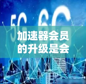 加速器会员的升级是会员等级的提升，通常包括高级会员、全球会员等等级的升级。以下是关于加速器会员升级的步骤和要点