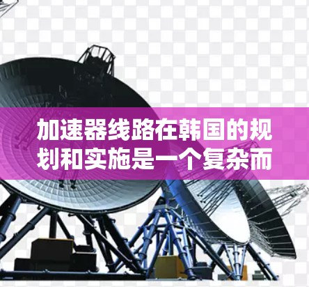 加速器线路在韩国的规划和实施是一个复杂而多维度的过程，涉及多个方面，以下是对该问题的分步解释