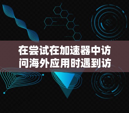 在尝试在加速器中访问海外应用时遇到访问受限，无法访问的错误，以下是逐步的解决方案