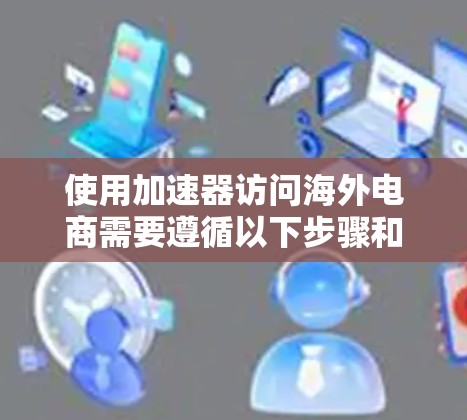 使用加速器访问海外电商需要遵循以下步骤和注意事项