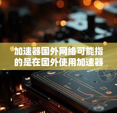加速器国外网络可能指的是在国外使用加速器来提升网络速度的方法或工具。以下是一些可能的解释和信息
