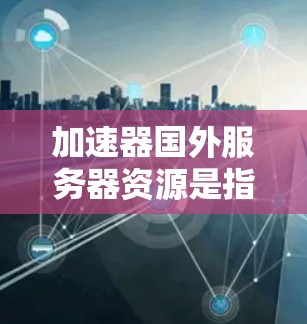 加速器国外服务器资源是指服务器位于其他国家而使用加速技术连接到本地服务器的技术。这些服务器通常通过加速器进行连接，以提升数据传输的效率。以下是对这部分内容的总结和解释