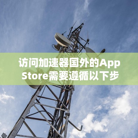 访问加速器国外的App Store需要遵循以下步骤和注意事项