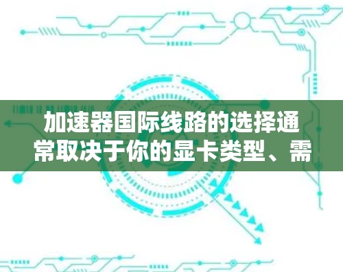 加速器国际线路的选择通常取决于你的显卡类型、需求和性能需求。以下是对加速器国际线路的主要特点、适用场景和推荐建议的总结