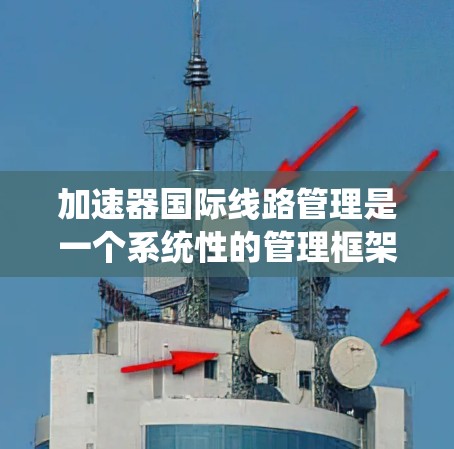 加速器国际线路管理是一个系统性的管理框架，旨在优化加速器的使用和维护，以支持高效和安全的网络会议环境。以下是该管理框架的详细分析