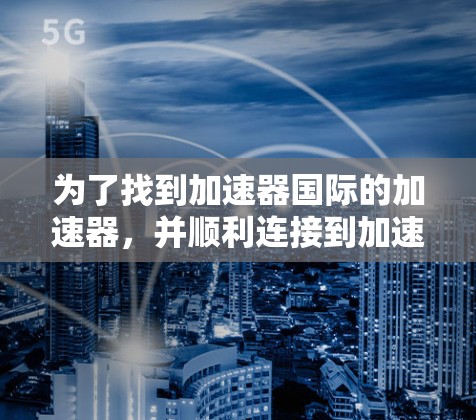 为了找到加速器国际的加速器，并顺利连接到加速器，您可以按照以下步骤进行操作