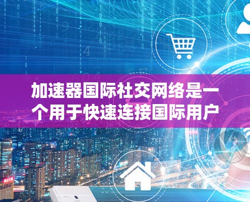 加速器国际社交网络是一个用于快速连接国际用户的专业工具，涵盖了多种类型，包括加速器库、社交软件和移动应用。以下是对这些工具的系统总结