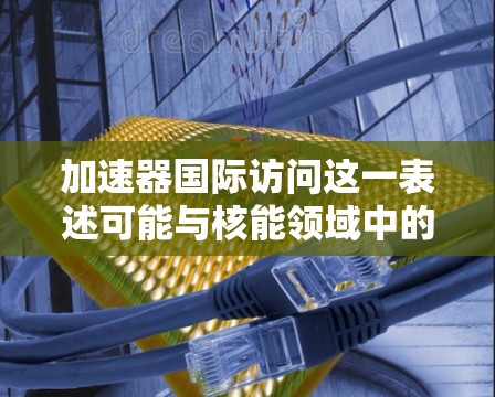 加速器国际访问这一表述可能与核能领域中的加速器项目有关，可能指的是在国际上进行的与加速器相关的研究、合作或交流活动。加速器通常指强核聚变设备，如核聚变反应堆，这些设备在核能领域具有重要意义