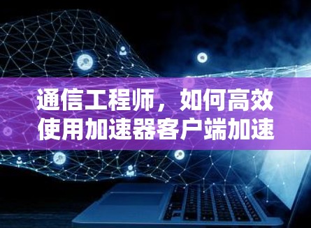 通信工程师，如何高效使用加速器客户端加速数据传输
