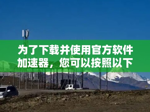 为了下载并使用官方软件加速器,您可以按照以下步骤进行 为了下载并使用官方软件加速器,您可以按照以下步骤进行