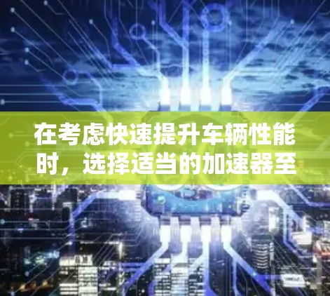 在考虑快速提升车辆性能时，选择适当的加速器至关重要。以下是一个清晰的步骤指南，帮助您做出决策