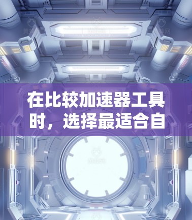 在比较加速器工具时，选择最适合自己的工具应基于具体的需求和使用场景。以下是对不同工具的综合分析和推荐