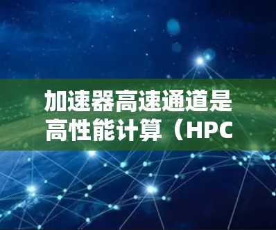 加速器高速通道是高性能计算（HPC）中的重要技术和工具，广泛应用于科学计算、数据分析和复杂任务处理。以下是对加速器高速通道的详细总结
