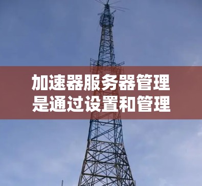 加速器服务器管理是通过设置和管理加速器以提升服务器性能的重要步骤。以下是对加速器服务器管理的详细指南